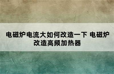 电磁炉电流大如何改造一下 电磁炉改造高频加热器